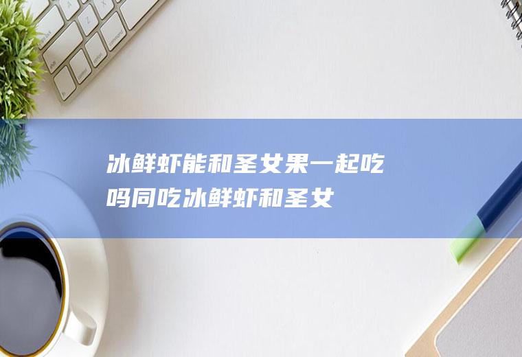 冰鲜虾能和圣女果一起吃吗/同吃_冰鲜虾和圣女果相克吗