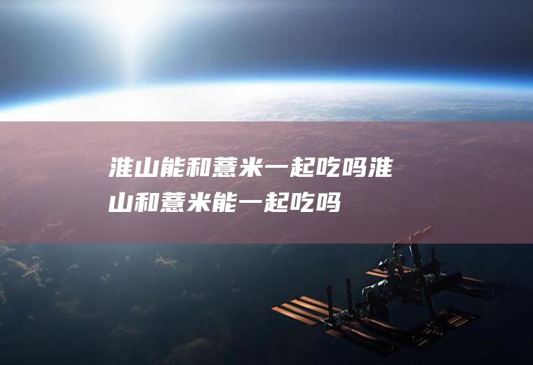 淮山能和薏米一起吃吗_淮山和薏米能一起吃吗/同吃