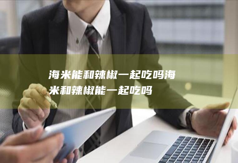 海米能和辣椒一起吃吗_海米和辣椒能一起吃吗/同吃