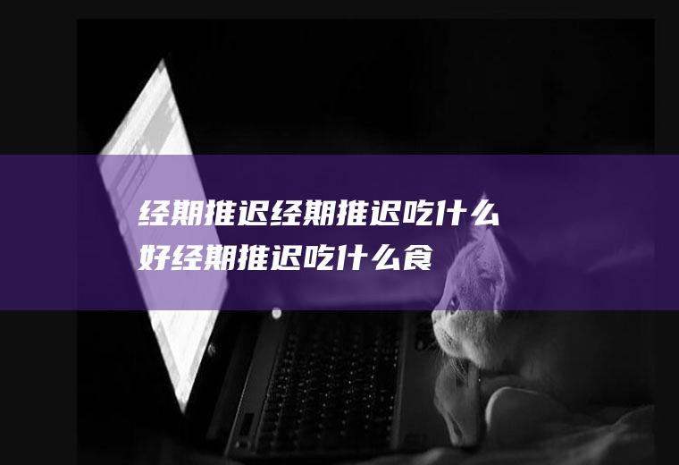 经期推迟_经期推迟吃什么好_经期推迟吃什么食物好