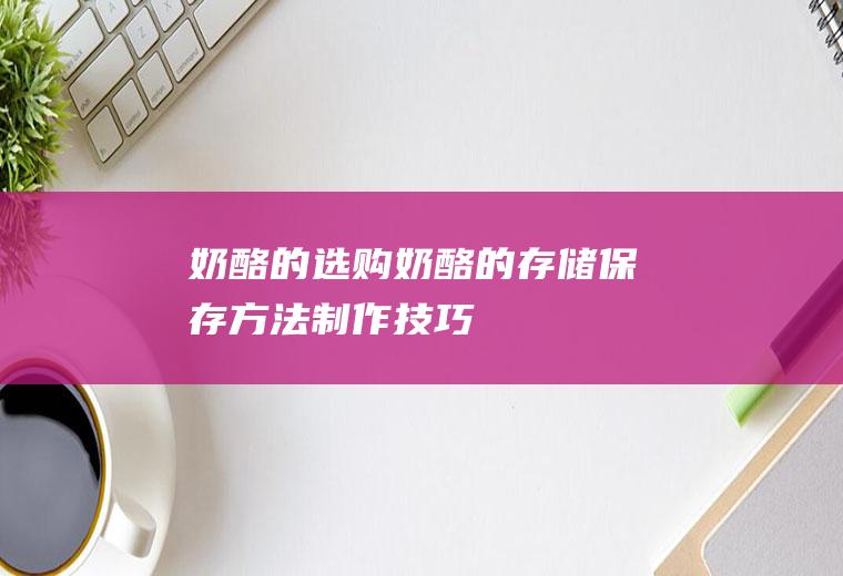 奶酪的选购_奶酪的存储_保存方法_制作技巧_奶酪的食用方法