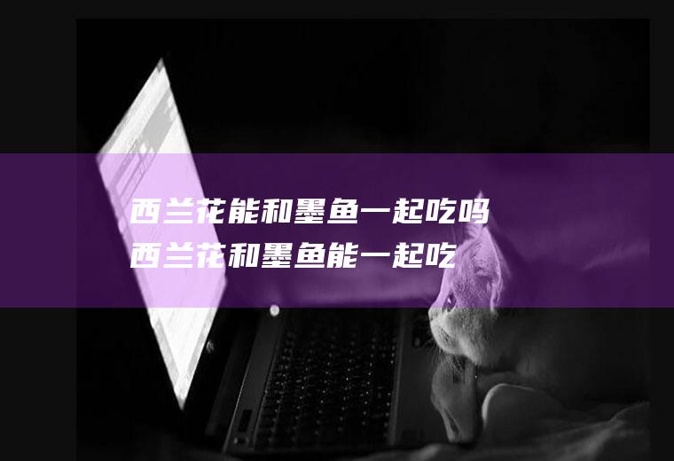 西兰花能和墨鱼一起吃吗_西兰花和墨鱼能一起吃吗/同吃