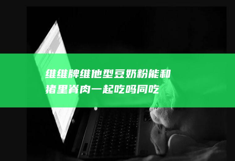 维维牌维他型豆奶粉能和猪里脊肉一起吃吗/同吃_维维牌维他型豆奶粉和猪里脊肉相克吗