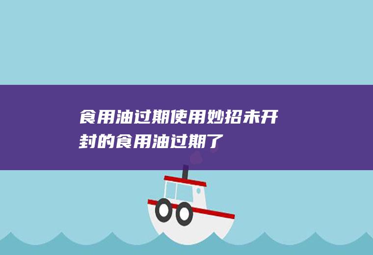 食用油过期使用妙招(未开封的食用油过期了)