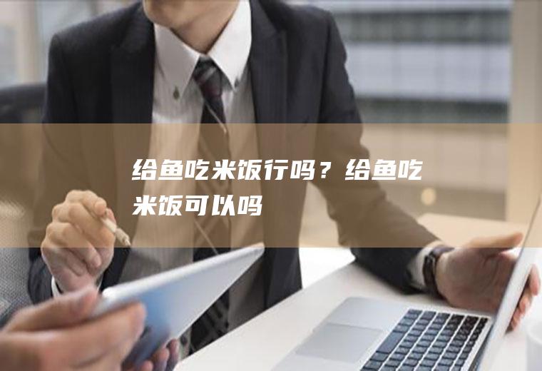 给鱼吃米饭行吗？(给鱼吃米饭可以吗)