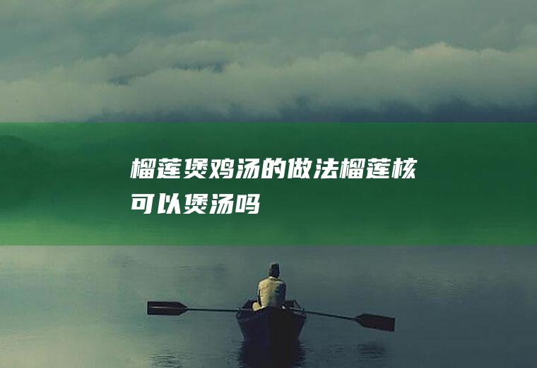 榴莲煲鸡汤的做法_榴莲核可以煲汤吗