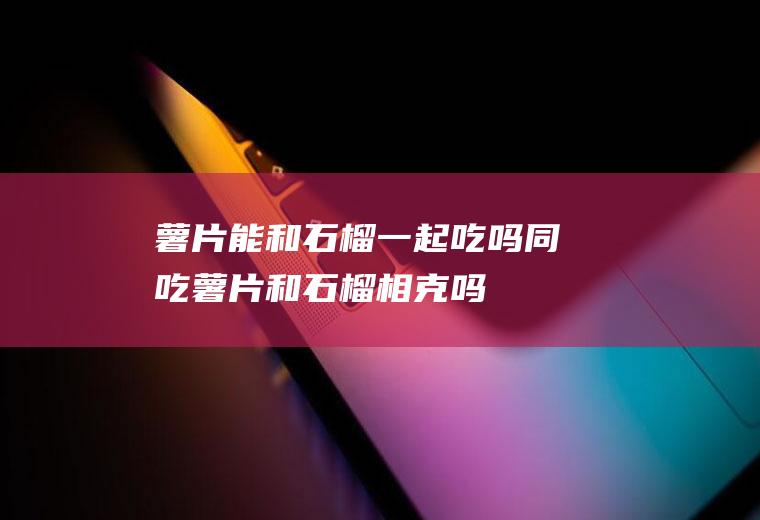 薯片能和石榴一起吃吗/同吃_薯片和石榴相克吗