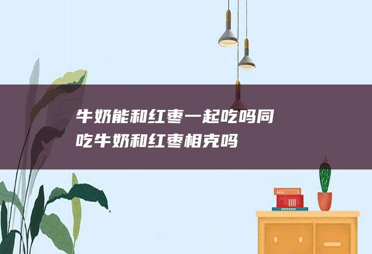 牛奶能和红枣一起吃吗/同吃_牛奶和红枣相克吗