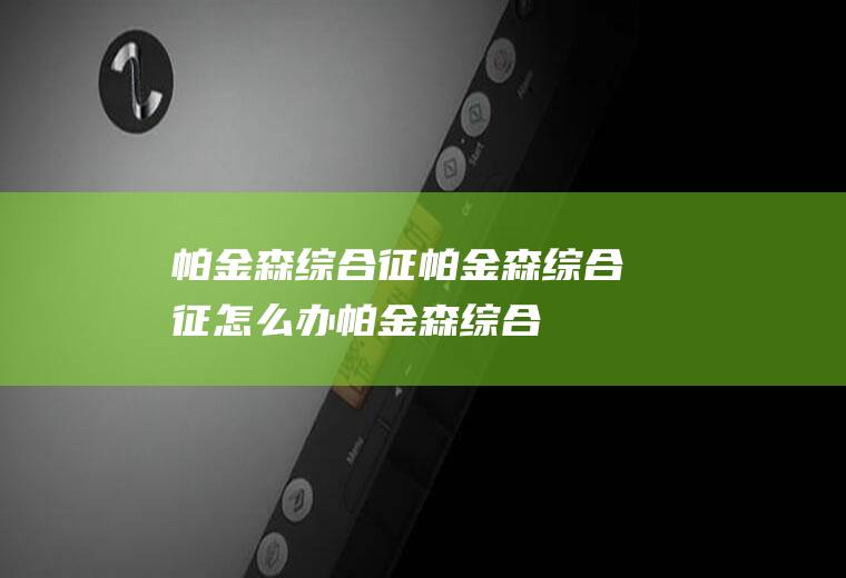 帕金森综合征_帕金森综合征怎么办_帕金森综合征吃什么好_帕金森综合征的症状