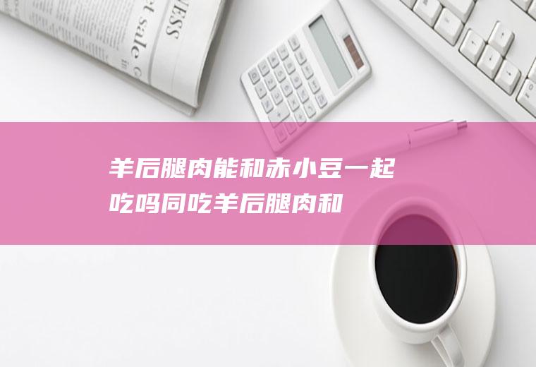羊后腿肉能和赤小豆一起吃吗/同吃_羊后腿肉和赤小豆相克吗