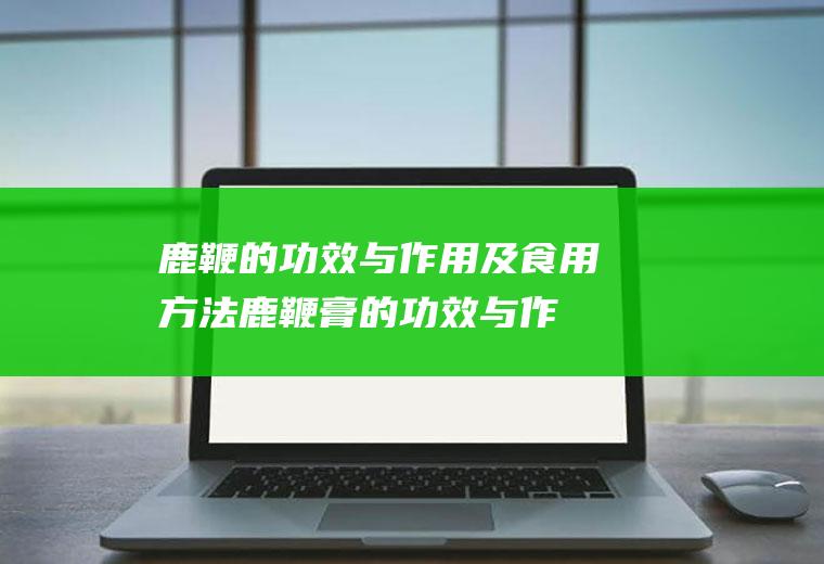 鹿鞭的功效与作用及食用方法_鹿鞭膏的功效与作用及食用方法