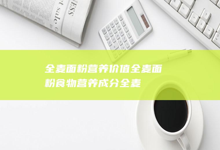 全麦面粉营养价值_全麦面粉食物营养成分_全麦面粉适宜人群