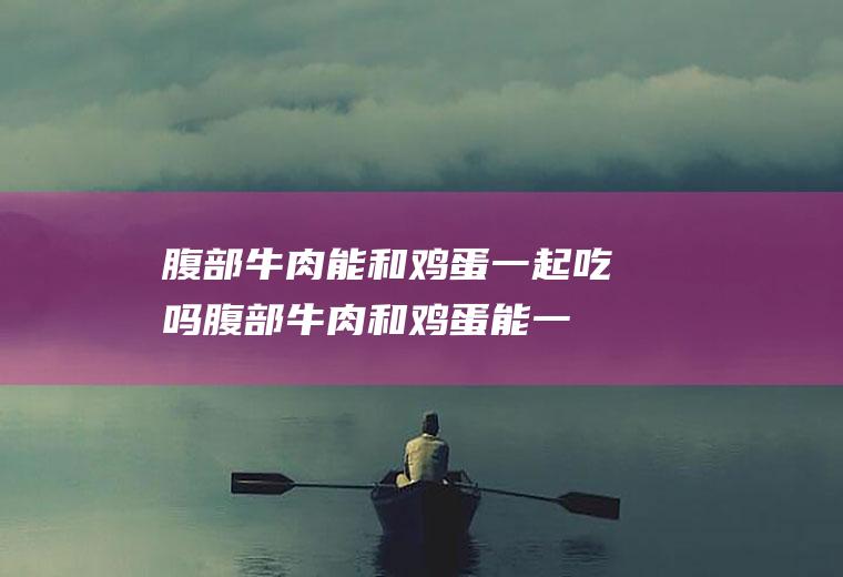 腹部牛肉能和鸡蛋一起吃吗_腹部牛肉和鸡蛋能一起吃吗/同吃