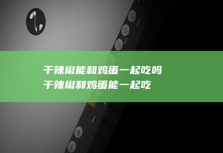 干辣椒能和鸡蛋一起吃吗_干辣椒和鸡蛋能一起吃吗/同吃