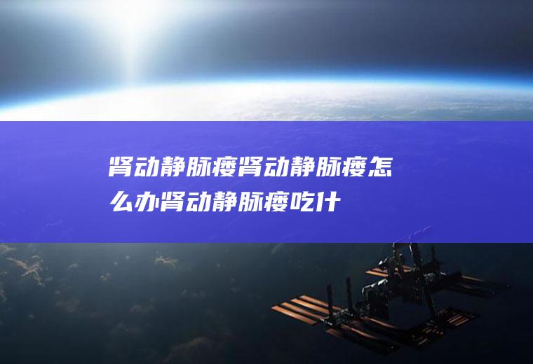 肾动静脉瘘_肾动静脉瘘怎么办_肾动静脉瘘吃什么好_肾动静脉瘘的症状