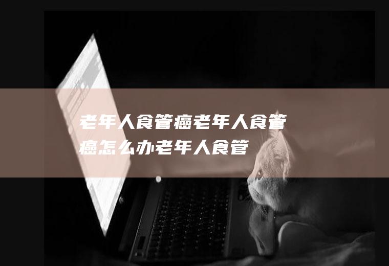 老年人食管癌_老年人食管癌怎么办_老年人食管癌吃什么好_老年人食管癌的症状