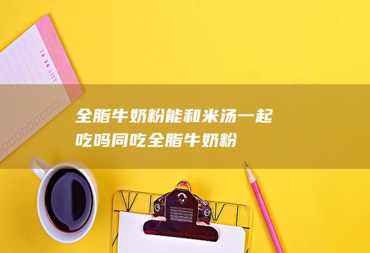 全脂牛奶粉能和米汤一起吃吗/同吃_全脂牛奶粉和米汤相克吗