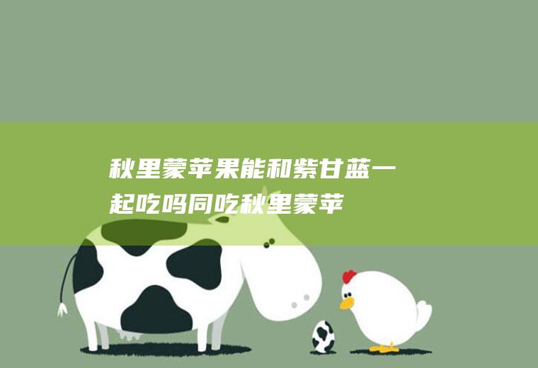 秋里蒙苹果能和紫甘蓝一起吃吗/同吃_秋里蒙苹果和紫甘蓝相克吗