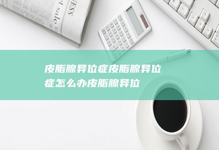 皮脂腺异位症_皮脂腺异位症怎么办_皮脂腺异位症吃什么好_皮脂腺异位症的症状