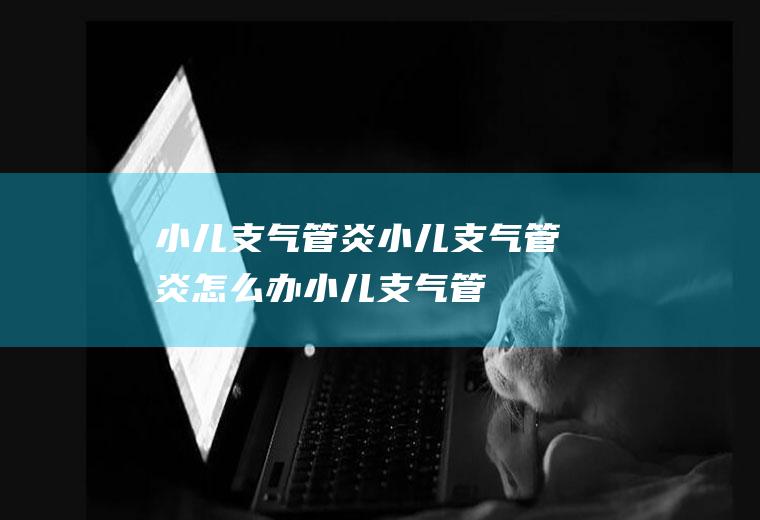 小儿支气管炎_小儿支气管炎怎么办_小儿支气管炎吃什么好_小儿支气管炎的症状