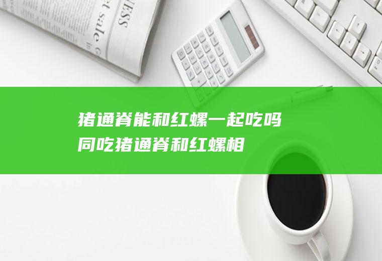猪通脊能和红螺一起吃吗/同吃_猪通脊和红螺相克吗