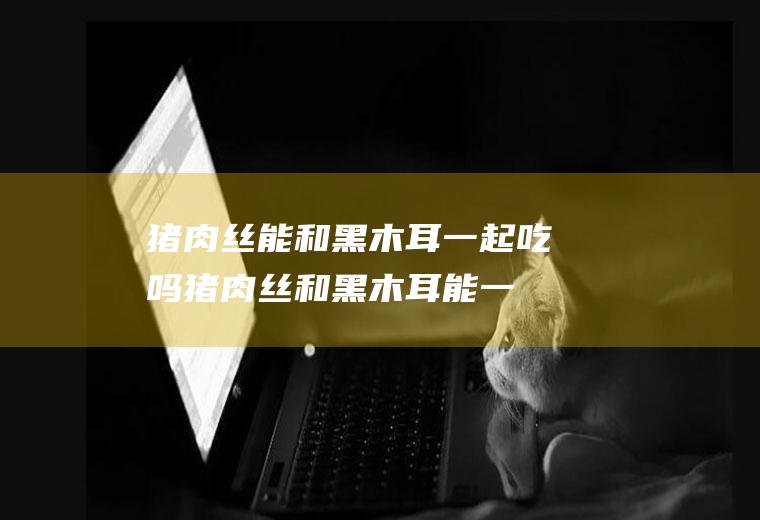 猪肉丝能和黑木耳一起吃吗_猪肉丝和黑木耳能一起吃吗/同吃