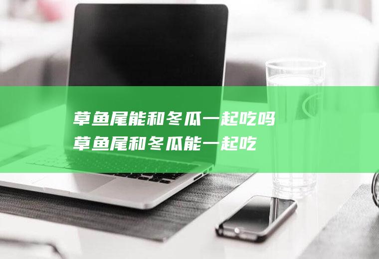 草鱼尾能和冬瓜一起吃吗_草鱼尾和冬瓜能一起吃吗/同吃