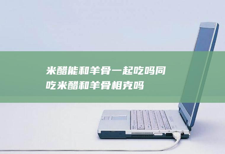 米醋能和羊骨一起吃吗/同吃_米醋和羊骨相克吗