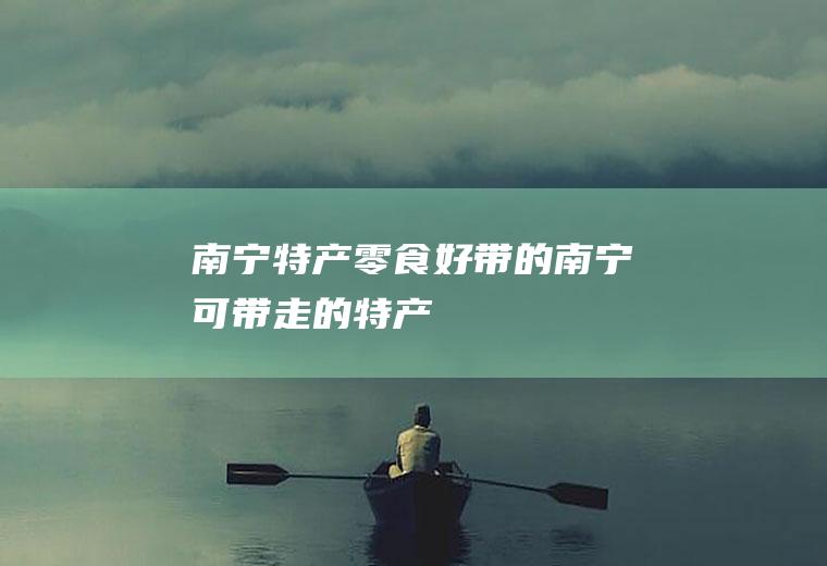 南宁特产零食好带的(南宁可带走的特产)