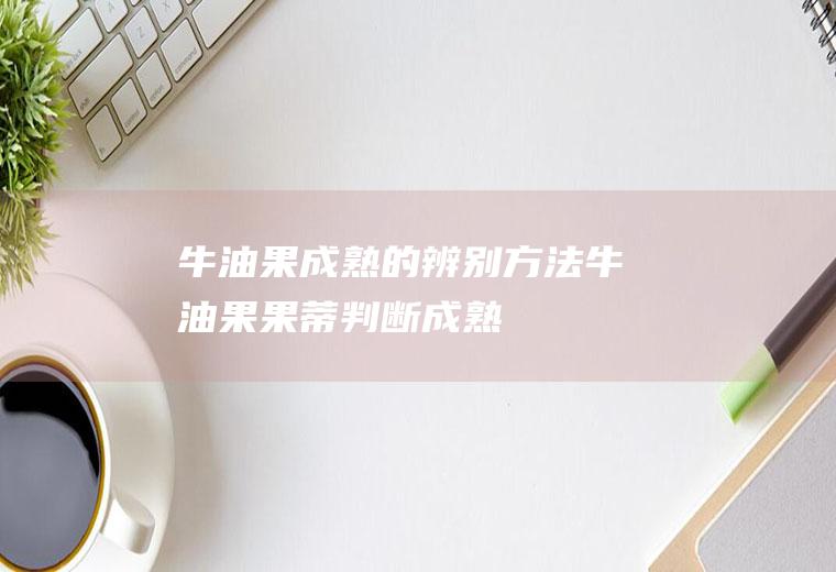 牛油果成熟的辨别方法(牛油果果蒂判断成熟)