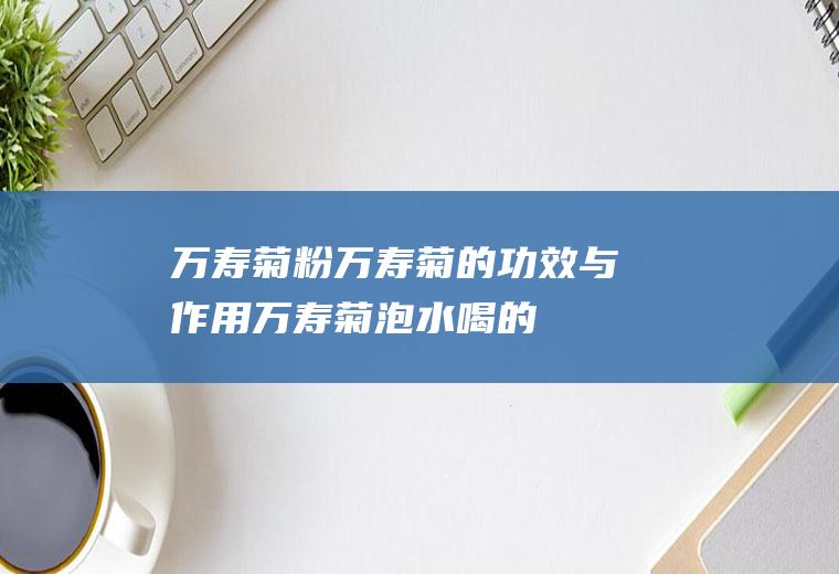 万寿菊粉_万寿菊的功效与作用_万寿菊泡水喝的危害