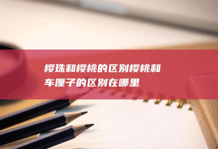 樱珠和樱桃的区别(樱桃和车厘子的区别在哪里)