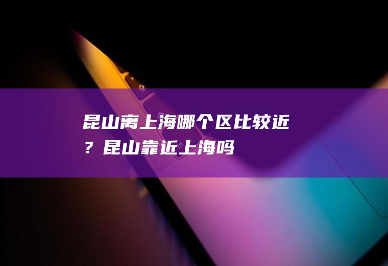 昆山离上海哪个区比较近？(昆山靠近上海吗)