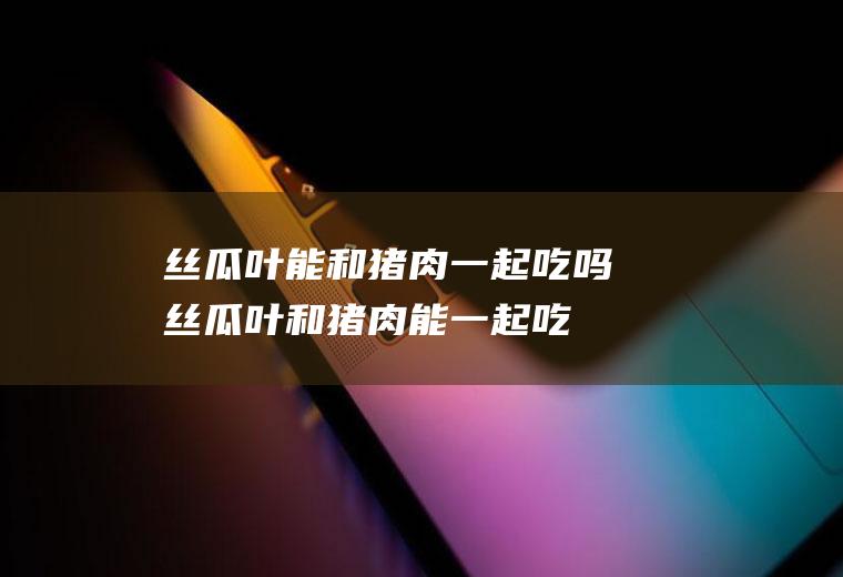 丝瓜叶能和猪肉一起吃吗_丝瓜叶和猪肉能一起吃吗/同吃