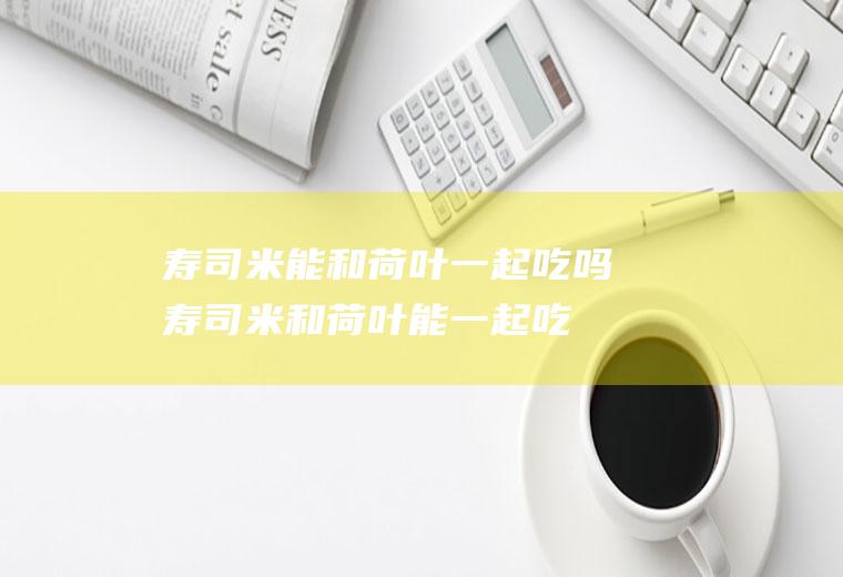 寿司米能和荷叶一起吃吗_寿司米和荷叶能一起吃吗/同吃