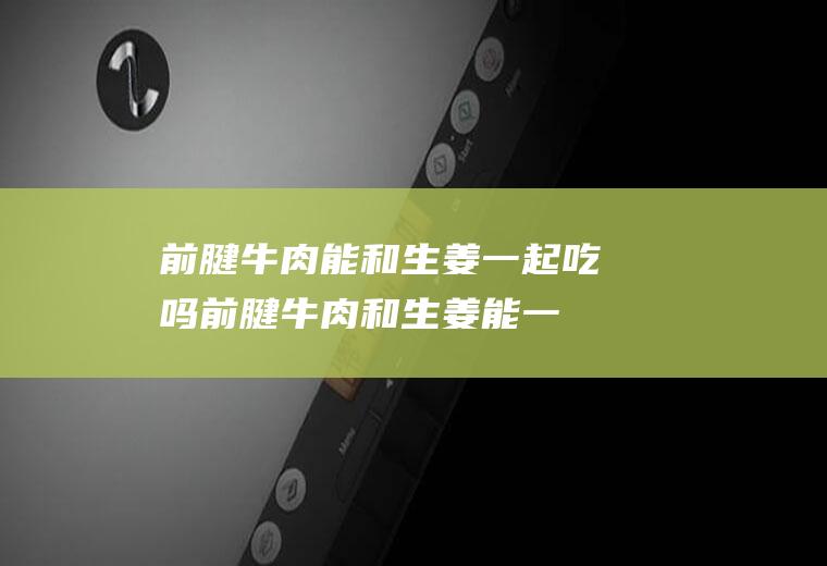 前腱牛肉能和生姜一起吃吗_前腱牛肉和生姜能一起吃吗/同吃