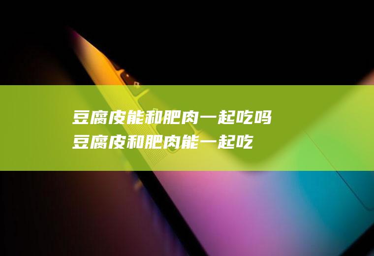 豆腐皮能和肥肉一起吃吗_豆腐皮和肥肉能一起吃吗/同吃