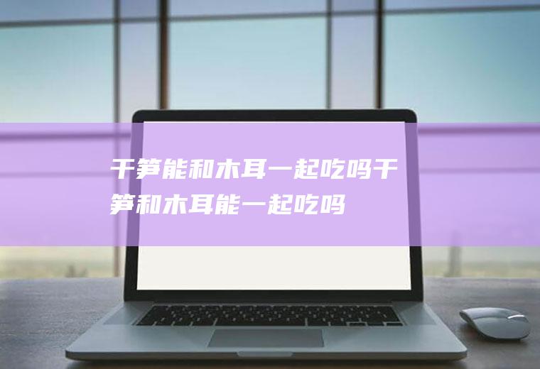 干笋能和木耳一起吃吗_干笋和木耳能一起吃吗/同吃