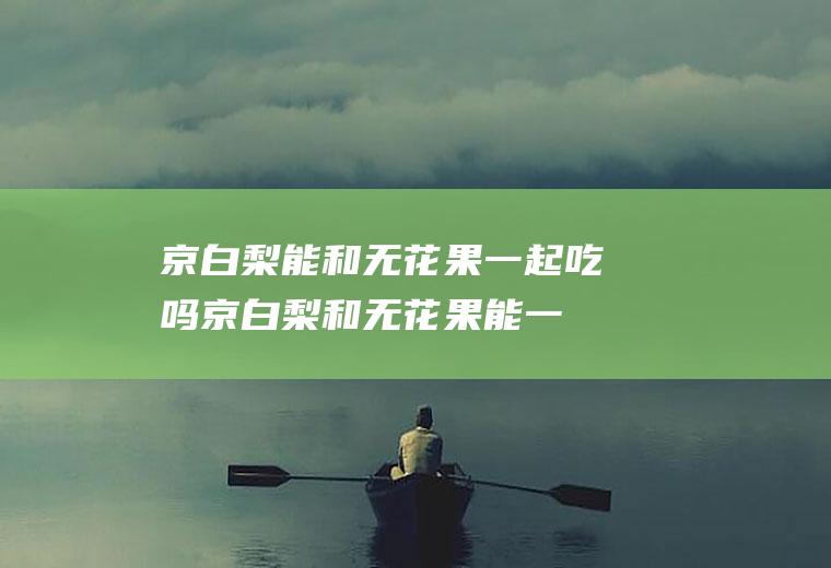 京白梨能和无花果一起吃吗_京白梨和无花果能一起吃吗/同吃