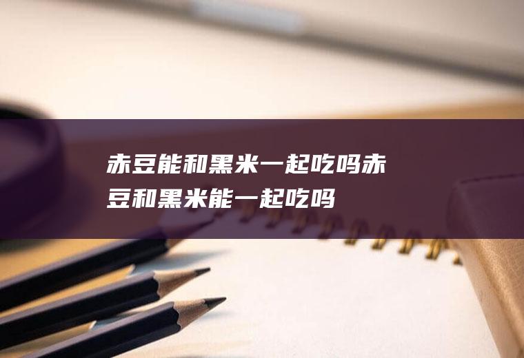 赤豆能和黑米一起吃吗_赤豆和黑米能一起吃吗/同吃