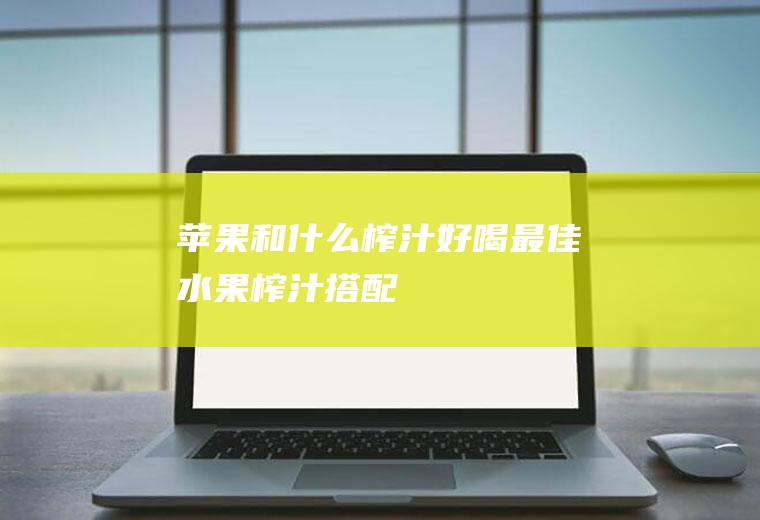 苹果和什么榨汁好喝(最佳水果榨汁搭配)