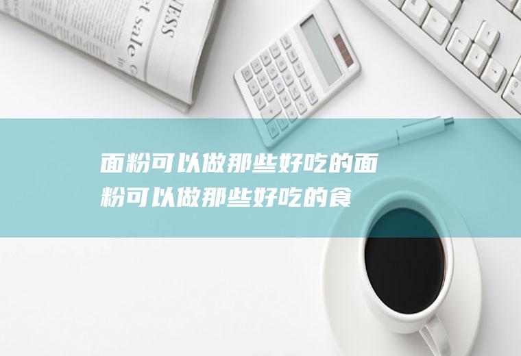 面粉可以做那些好吃的(面粉可以做那些好吃的食品)