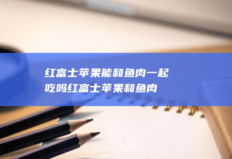 红富士苹果能和鱼肉一起吃吗_红富士苹果和鱼肉能一起吃吗/同吃