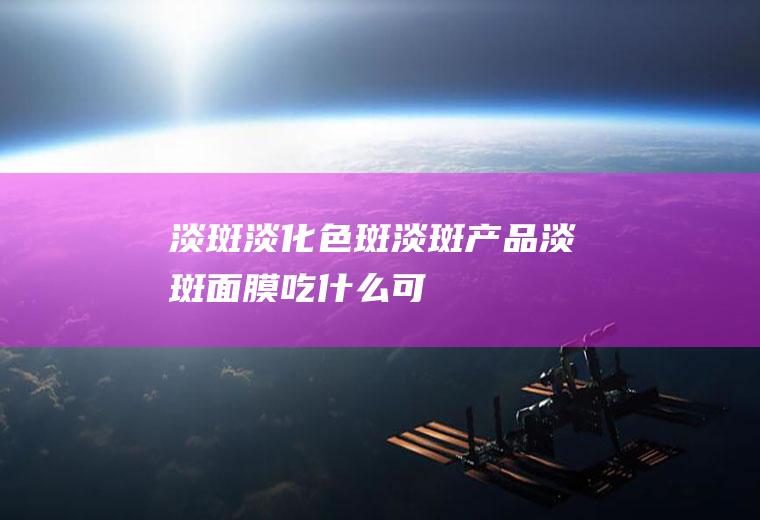 淡斑_淡化色斑,淡斑产品,淡斑面膜,吃什么可以淡斑,美白淡斑,如何淡化色斑,吃什么能淡斑