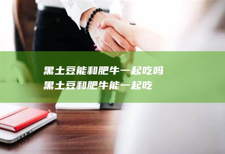 黑土豆能和肥牛一起吃吗_黑土豆和肥牛能一起吃吗/同吃