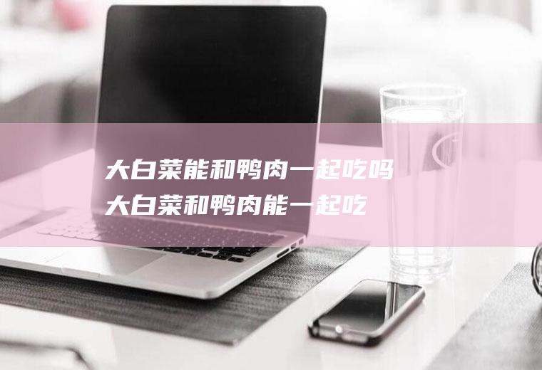 大白菜能和鸭肉一起吃吗_大白菜和鸭肉能一起吃吗/同吃