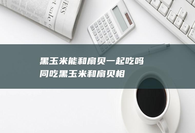 黑玉米能和扇贝一起吃吗/同吃_黑玉米和扇贝相克吗