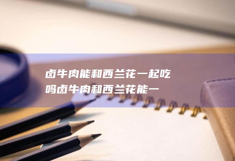 卤牛肉能和西兰花一起吃吗_卤牛肉和西兰花能一起吃吗/同吃