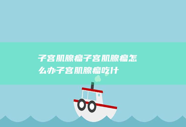 子宫肌腺瘤_子宫肌腺瘤怎么办_子宫肌腺瘤吃什么好_子宫肌腺瘤的症状