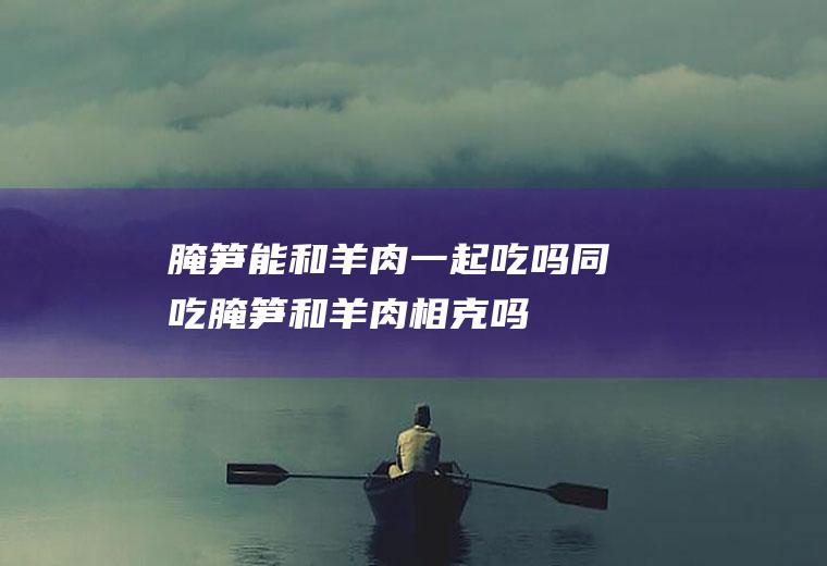 腌笋能和羊肉一起吃吗/同吃_腌笋和羊肉相克吗